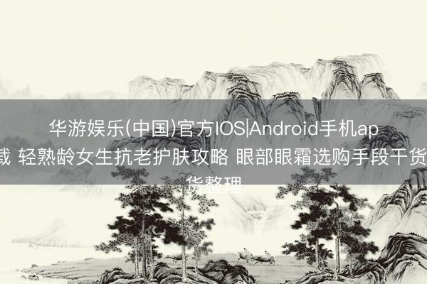 华游娱乐(中国)官方IOS|Android手机app下载 轻熟龄女生抗老护肤攻略 眼部眼霜选购手段干货整理