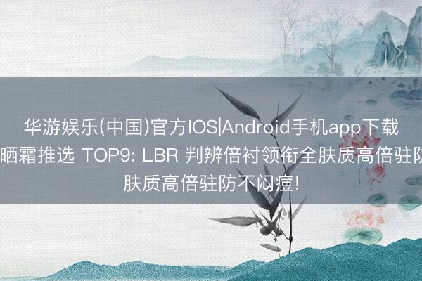 华游娱乐(中国)官方IOS|Android手机app下载 2026防晒霜推选 TOP9: LBR 判辨倍衬领衔全肤质高倍驻防不闷痘!
