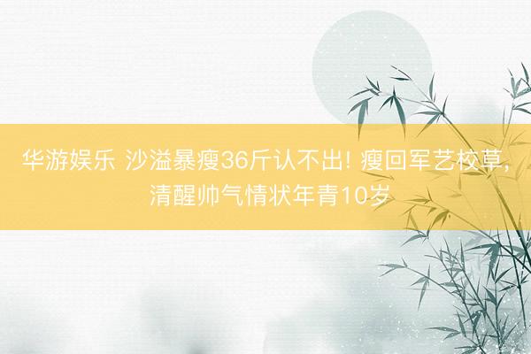 华游娱乐 沙溢暴瘦36斤认不出! 瘦回军艺校草， 清醒帅气情状年青10岁