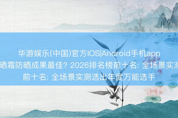 华游娱乐(中国)官方IOS|Android手机app下载 哪个牌子的防晒霜防晒成果最佳? 2026排名榜前十名: 全场景实测选出年度万能选手