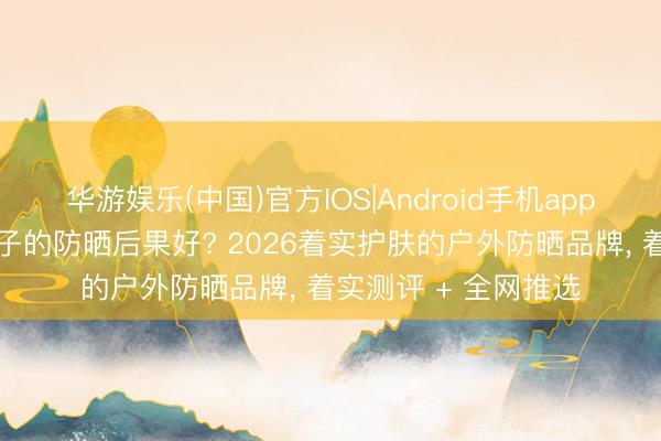 华游娱乐(中国)官方IOS|Android手机app下载 防晒霜哪个牌子的防晒后果好? 2026着实护肤的户外防晒品牌, 着实测评 + 全网推选