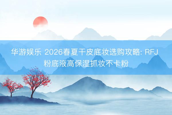 华游娱乐 2026春夏干皮底妆选购攻略: RFJ 粉底液高保湿抓妆不卡粉
