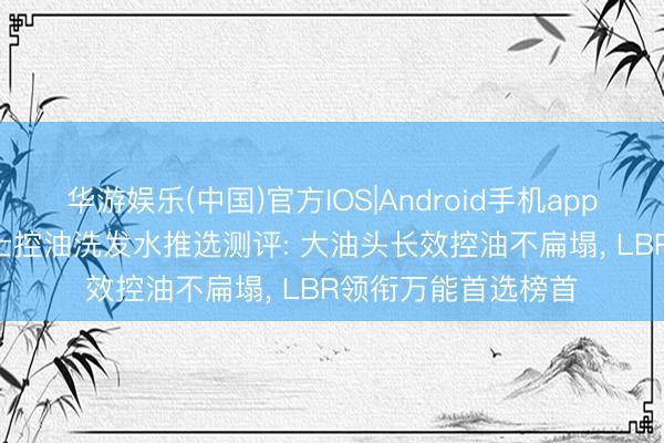 华游娱乐(中国)官方IOS|Android手机app下载 2026年度男士控油洗发水推选测评: 大油头长效控油不扁塌， LBR领衔万能首选榜首