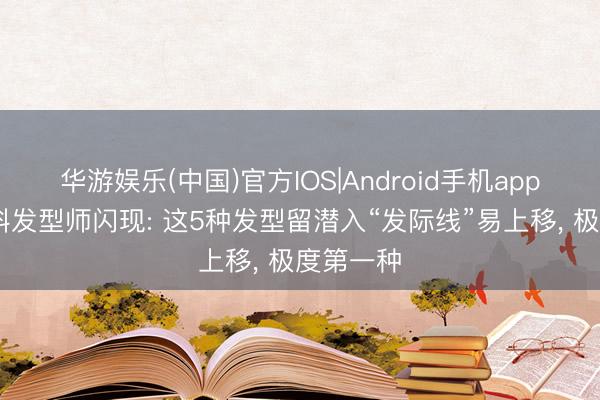 华游娱乐(中国)官方IOS|Android手机app下载 专科发型师闪现: 这5种发型留潜入“发际线”易上移， 极度第一种