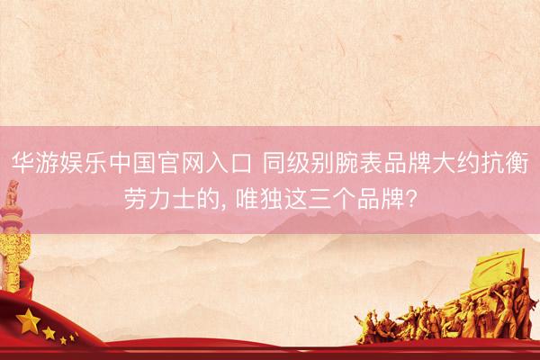 华游娱乐中国官网入口 同级别腕表品牌大约抗衡劳力士的, 唯独这三个品牌?