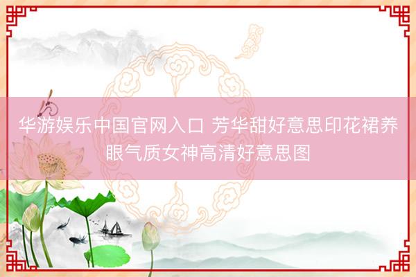 华游娱乐中国官网入口 芳华甜好意思印花裙养眼气质女神高清好意思图