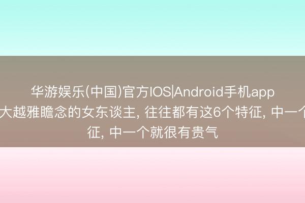 华游娱乐(中国)官方IOS|Android手机app下载 年龄越大越雅瞻念的女东谈主, 往往都有这6个特征, 中一个就很有贵气