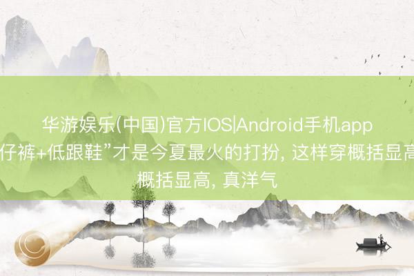 华游娱乐(中国)官方IOS|Android手机app下载 “牛仔裤+低跟鞋”才是今夏最火的打扮, 这样穿概括显高, 真洋气