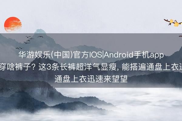 华游娱乐(中国)官方IOS|Android手机app下载 夏天穿啥裤子? 这3条长裤超洋气显瘦，<a href=