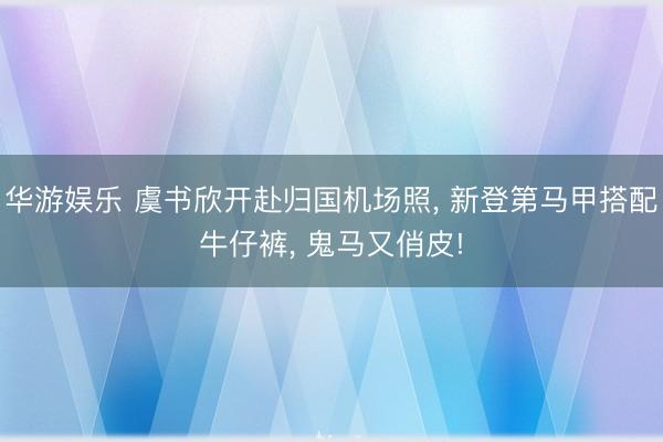华游娱乐 虞书欣开赴归国机场照， 新登第马甲搭配牛仔裤，<a href=