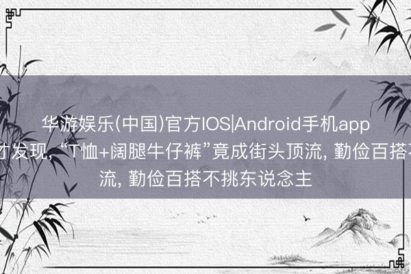 华游娱乐(中国)官方IOS|Android手机app下载 入了夏才发现, “T恤+阔腿牛仔裤”竟成街头顶流, 勤俭百搭不挑东说念主