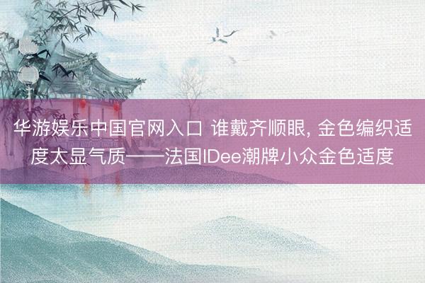 华游娱乐中国官网入口 谁戴齐顺眼, 金色编织适度太显气质——法国IDee潮牌小众金色适度