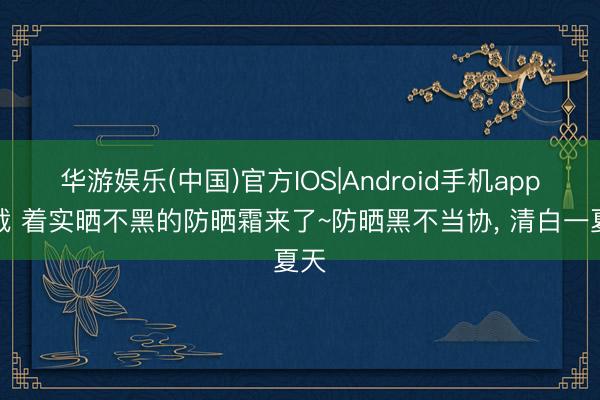 华游娱乐(中国)官方IOS|Android手机app下载 着实晒不黑的防晒霜来了~防晒黑不当协, 清白一夏天