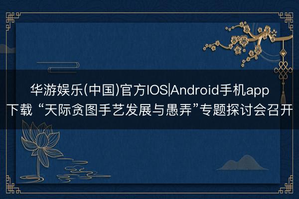 华游娱乐(中国)官方IOS|Android手机app下载 “天际贪图手艺发展与愚弄”专题探讨会召开