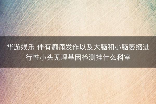 华游娱乐 伴有癫痫发作以及大脑和小脑萎缩进行性小头无理基因检测挂什么科室