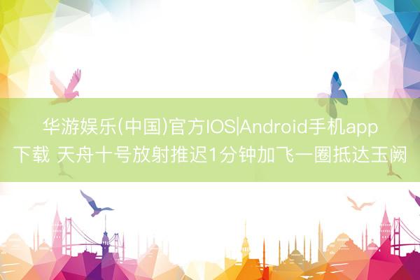 华游娱乐(中国)官方IOS|Android手机app下载 天舟十号放射推迟1分钟加飞一圈抵达玉阙