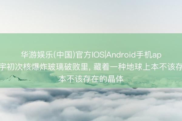 华游娱乐(中国)官方IOS|Android手机app下载 寰宇初次核爆炸玻璃破败里, 藏着一种地球上本不该存在的晶体