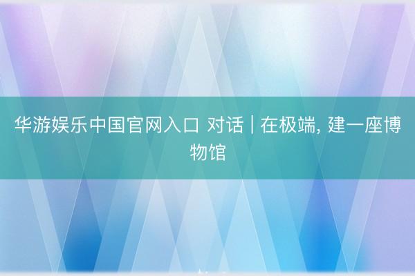 华游娱乐中国官网入口 对话 | 在极端， 建一座博物馆
