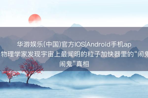 华游娱乐(中国)官方IOS|Android手机app下载 物理学家发现宇宙上最闻明的粒子加快器里的“闹鬼”真相