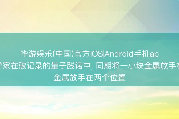 华游娱乐(中国)官方IOS|Android手机app下载 科学家在破记录的量子践诺中, 同期将一小块金属放手在两个位置