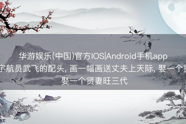 华游娱乐(中国)官方IOS|Android手机app下载 她是宇航员武飞的配头, 画一幅画送丈夫上天际, 娶一个贤妻旺三代