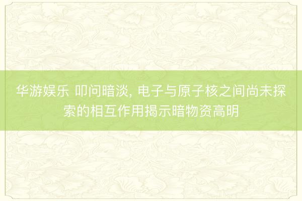 华游娱乐 叩问暗淡， 电子与原子核之间尚未探索的相互作用揭示暗物资高明