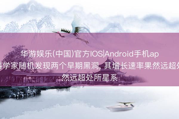 华游娱乐(中国)官方IOS|Android手机app下载 科学家随机发现两个早期黑洞, 其增长速率果然远超处所星系