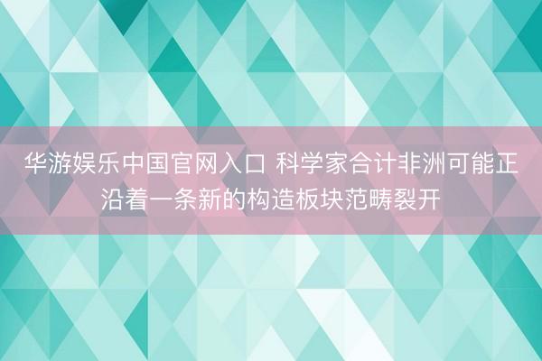 华游娱乐中国官网入口 科学家合计非洲可能正沿着一条新的构造板块范畴裂开