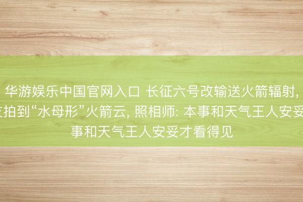 华游娱乐中国官网入口 长征六号改输送火箭辐射, 多地网友拍到“水母形”火箭云, 照相师: 本事和天气王人安妥才看得见