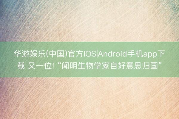 华游娱乐(中国)官方IOS|Android手机app下载 又一位! “闻明生物学家自好意思归国”