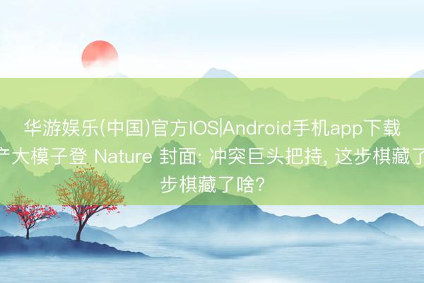 华游娱乐(中国)官方IOS|Android手机app下载 国产大模子登 Nature 封面: 冲突巨头把持, 这步棋藏了啥?
