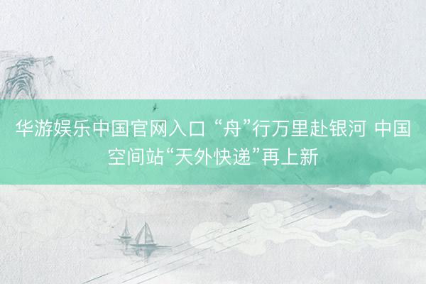 华游娱乐中国官网入口 “舟”行万里赴银河 中国空间站“天外快递”再上新