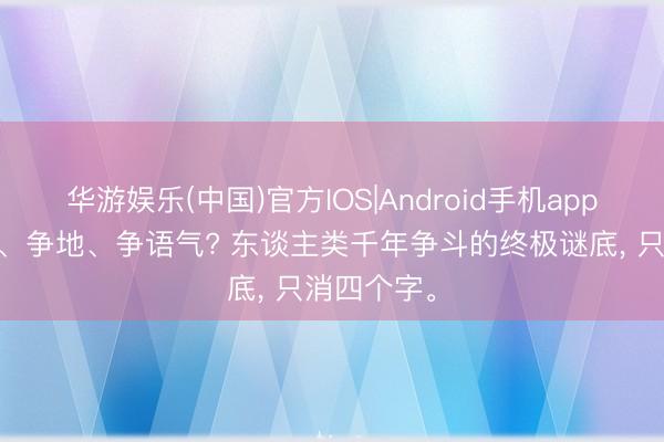 华游娱乐(中国)官方IOS|Android手机app下载 争钱、争地、争语气? 东谈主类千年争斗的终极谜底, 只消四个字。