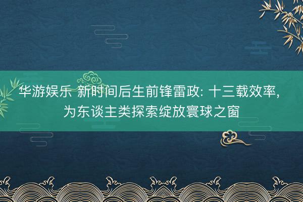 华游娱乐 新时间后生前锋雷政: 十三载效率， 为东谈主类探索绽放寰球之窗