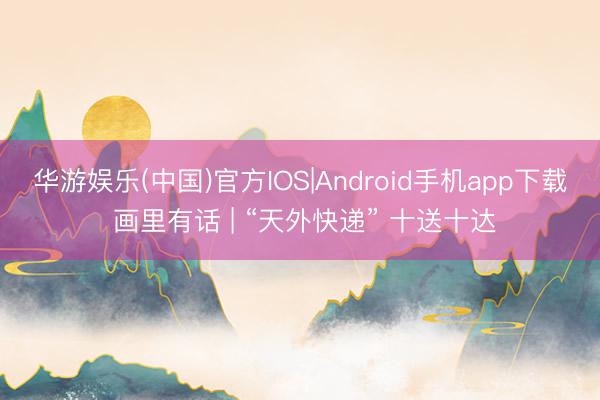 华游娱乐(中国)官方IOS|Android手机app下载 画里有话 | “天外快递” 十送十达