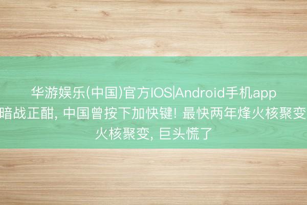 华游娱乐(中国)官方IOS|Android手机app下载 大国暗战正酣, 中国曾按下加快键! 最快两年烽火核聚变, 巨头慌了