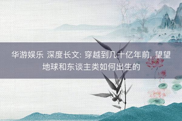 华游娱乐 深度长文: 穿越到几十亿年前, 望望地球和东谈主类如何出生的