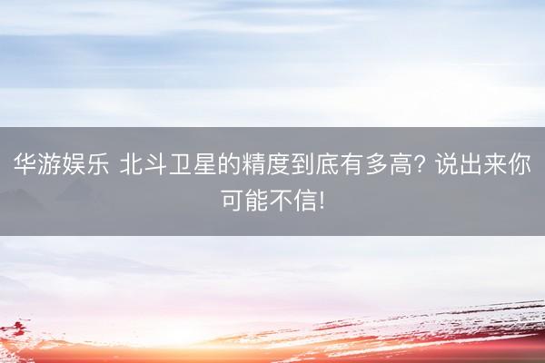 华游娱乐 北斗卫星的精度到底有多高? 说出来你可能不信!