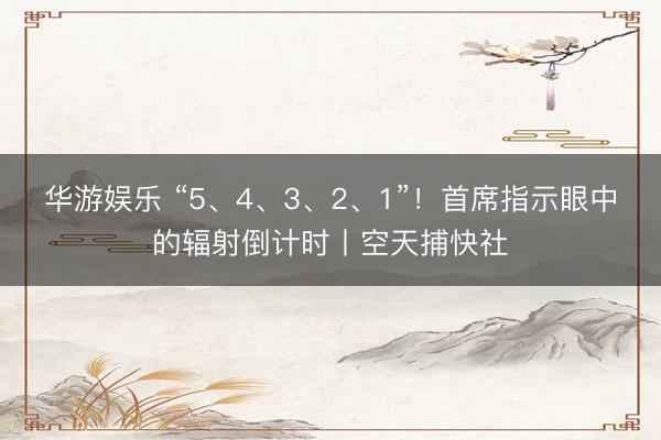 华游娱乐 “5、4、3、2、1”!首席指示眼中的辐射倒计时丨空天捕快社