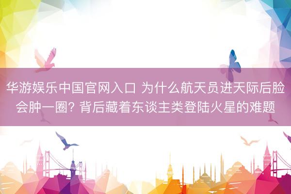华游娱乐中国官网入口 为什么航天员进天际后脸会肿一圈? 背后藏着东谈主类登陆火星的难题