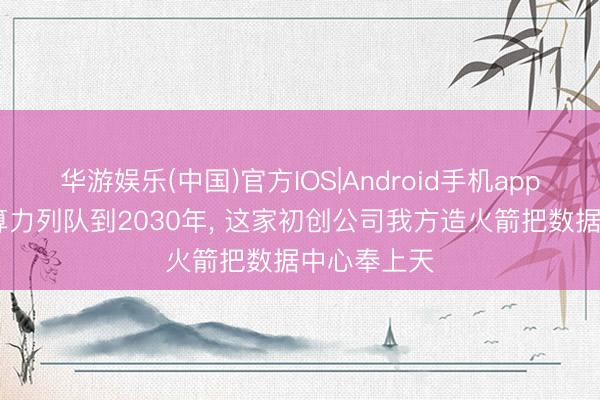 华游娱乐(中国)官方IOS|Android手机app下载 天外算力列队到2030年, 这家初创公司我方造火箭把数据中心奉上天
