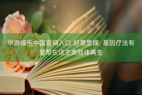 华游娱乐中国官网入口 好意思媒: 基因疗法有望帮东谈主类肢体再生