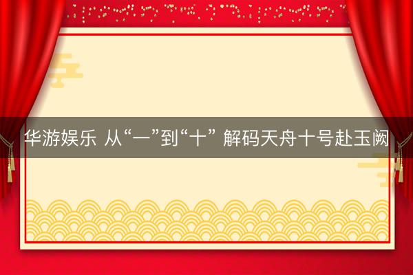 华游娱乐 从“一”到“十” 解码天舟十号赴玉阙