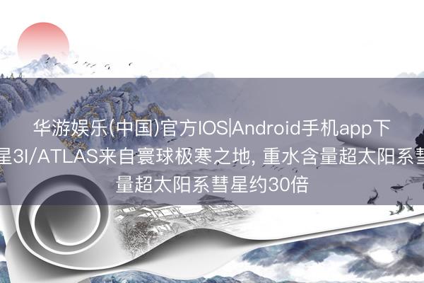 华游娱乐(中国)官方IOS|Android手机app下载 星际彗星3I/ATLAS来自寰球极寒之地， 重水含量超太阳系彗星约30倍