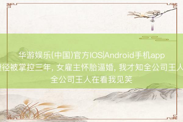 华游娱乐(中国)官方IOS|Android手机app下载 错攀捷径被掌控三年, 女雇主怀胎逼婚, 我才知全公司王人在看我见笑