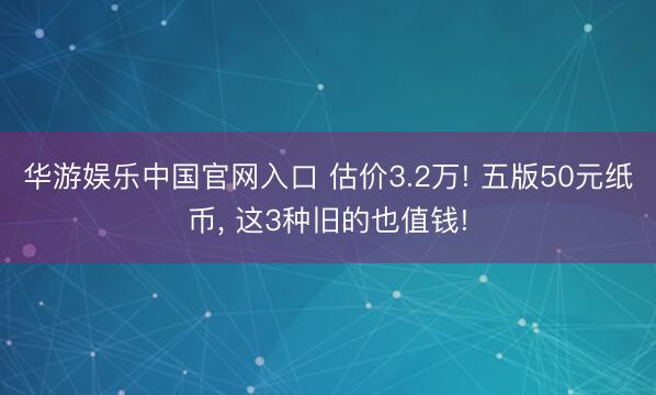 华游娱乐中国官网入口 估价3.2万! 五版50元纸币, 这3种旧的也值钱!