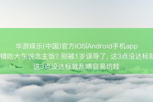 华游娱乐(中国)官方IOS|Android手机app下载 娃多大不错吃大东说念主饭? 别被1岁误导了, 这3点没达标就乱喂容易坑娃