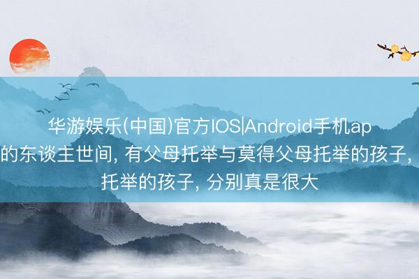 华游娱乐(中国)官方IOS|Android手机app下载 在喧嚣的东谈主世间, 有父母托举与莫得父母托举的孩子, 分别真是很大