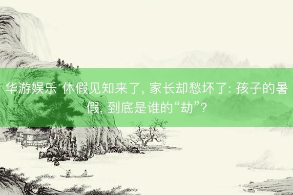 华游娱乐 休假见知来了, 家长却愁坏了: 孩子的暑假, 到底是谁的“劫”?