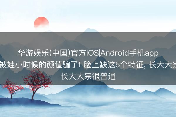华游娱乐(中国)官方IOS|Android手机app下载 别被娃小时候的颜值骗了! 脸上缺这5个特征, 长大大宗很普通